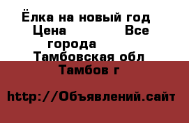 Ёлка на новый год › Цена ­ 30 000 - Все города  »    . Тамбовская обл.,Тамбов г.